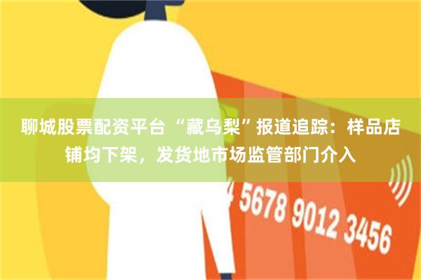 聊城股票配资平台 “藏乌梨”报道追踪：样品店铺均下架，发货地市场监管部门介入
