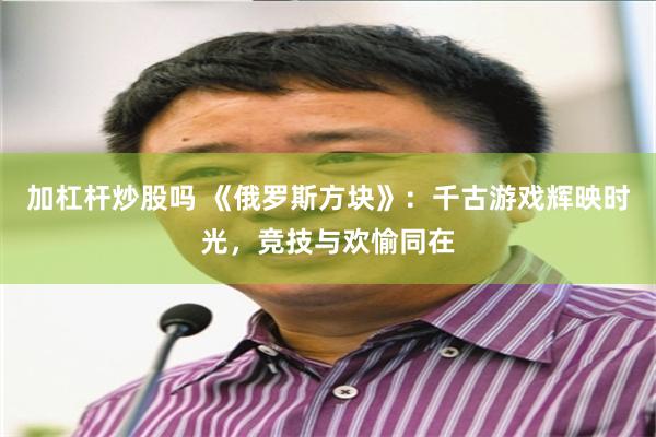 加杠杆炒股吗 《俄罗斯方块》：千古游戏辉映时光，竞技与欢愉同在