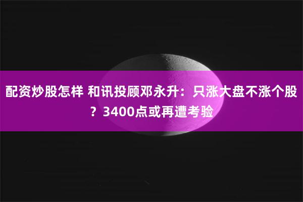 配资炒股怎样 和讯投顾邓永升：只涨大盘不涨个股？3400点或再遭考验