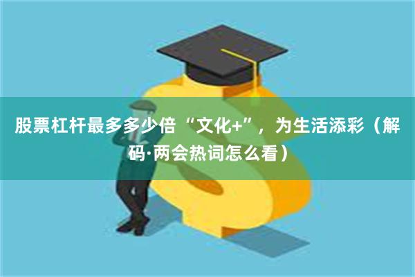 股票杠杆最多多少倍 “文化+”，为生活添彩（解码·两会热词怎么看）