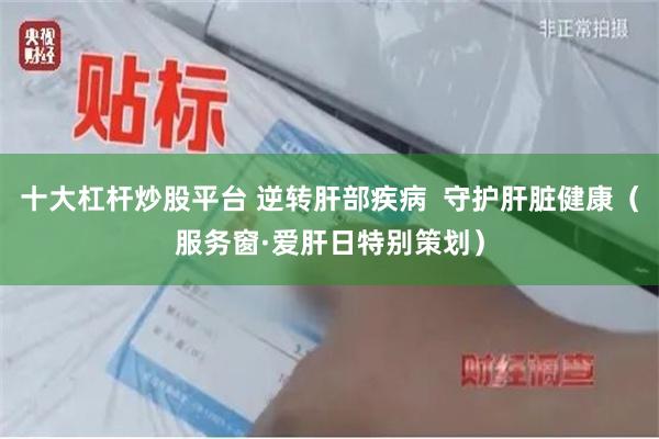 十大杠杆炒股平台 逆转肝部疾病  守护肝脏健康（服务窗·爱肝日特别策划）
