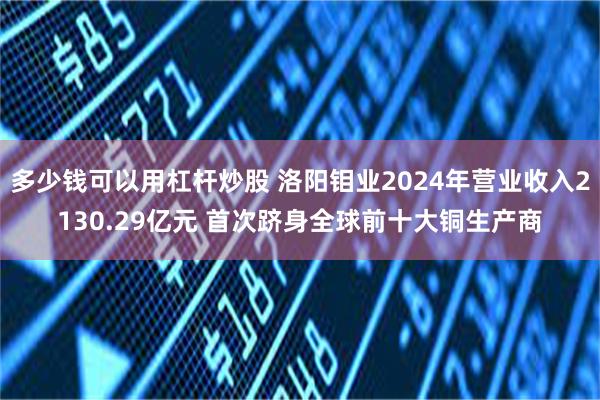 多少钱可以用杠杆炒股 洛阳钼业2024年营业收入2130.29亿元 首次跻身全球前十大铜生产商