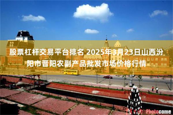 股票杠杆交易平台排名 2025年3月23日山西汾阳市晋阳农副产品批发市场价格行情