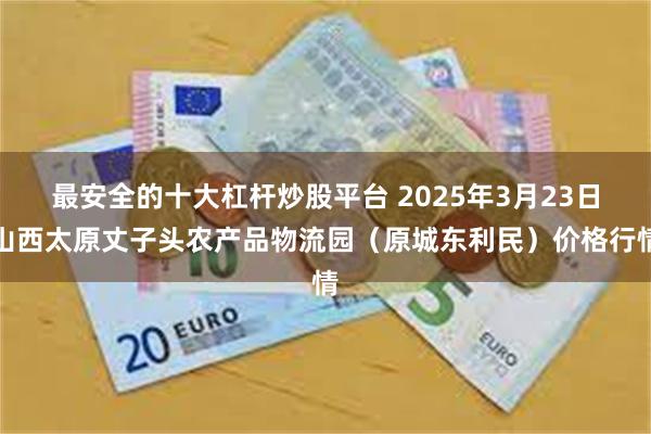最安全的十大杠杆炒股平台 2025年3月23日山西太原丈子头农产品物流园（原城东利民）价格行情