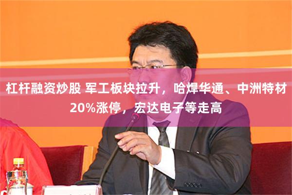 杠杆融资炒股 军工板块拉升，哈焊华通、中洲特材20%涨停，宏达电子等走高
