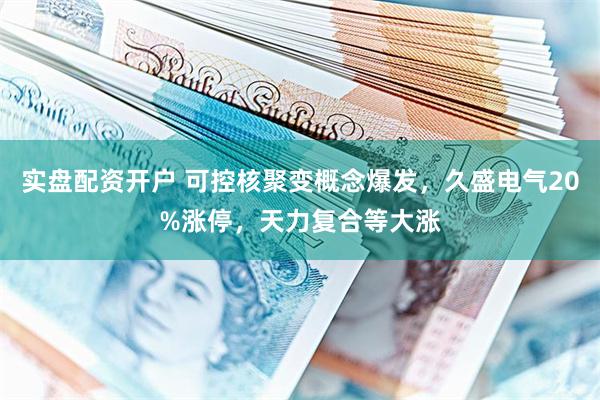 实盘配资开户 可控核聚变概念爆发，久盛电气20%涨停，天力复合等大涨