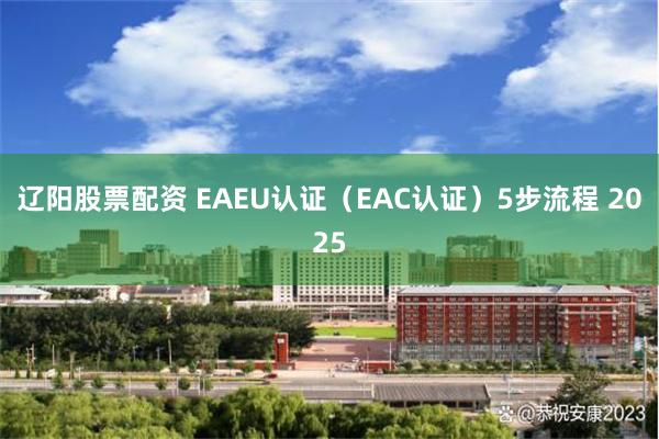 辽阳股票配资 EAEU认证（EAC认证）5步流程 2025