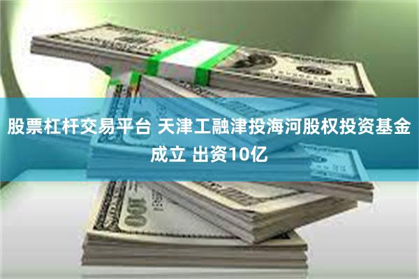 股票杠杆交易平台 天津工融津投海河股权投资基金成立 出资10亿