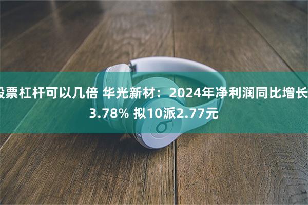 股票杠杆可以几倍 华光新材：2024年净利润同比增长93.78% 拟10派2.77元