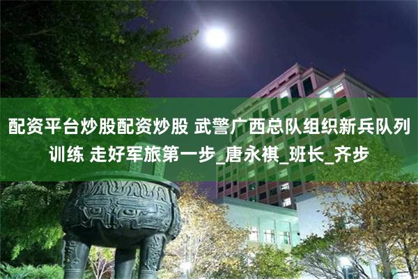 配资平台炒股配资炒股 武警广西总队组织新兵队列训练 走好军旅第一步_唐永祺_班长_齐步