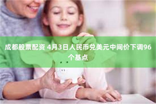 成都股票配资 4月3日人民币兑美元中间价下调96个基点