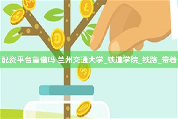 配资平台靠谱吗 兰州交通大学_铁道学院_铁路_带着