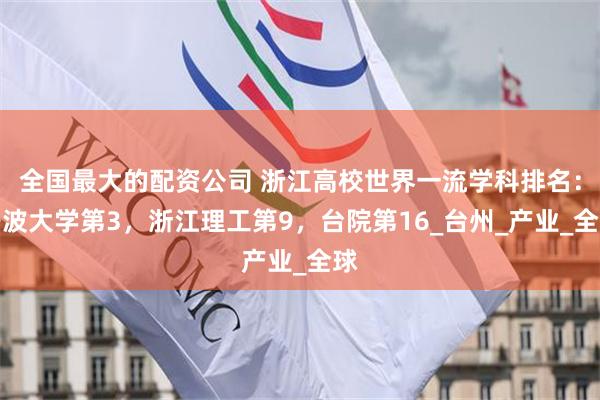 全国最大的配资公司 浙江高校世界一流学科排名：宁波大学第3，浙江理工第9，台院第16_台州_产业_全球