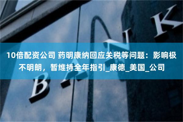 10倍配资公司 药明康纳回应关税等问题：影响极不明朗，暂维持全年指引_康德_美国_公司