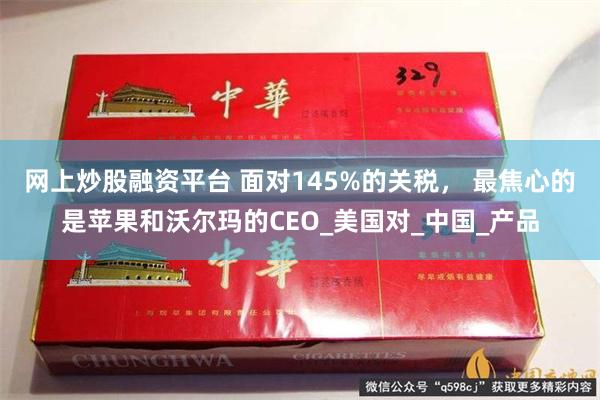 网上炒股融资平台 面对145%的关税， 最焦心的是苹果和沃尔玛的CEO_美国对_中国_产品