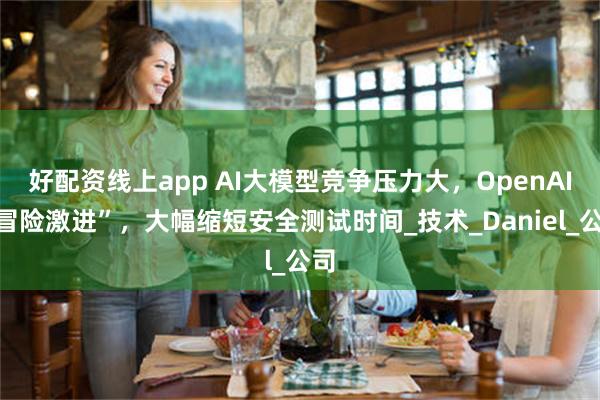 好配资线上app AI大模型竞争压力大，OpenAI“冒险激进”，大幅缩短安全测试时间_技术_Daniel_公司
