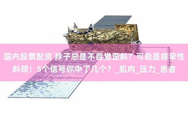 国内股票配资 脖子总是不自觉歪斜？可能是痉挛性斜颈！5个信号你中了几个？_肌肉_压力_患者