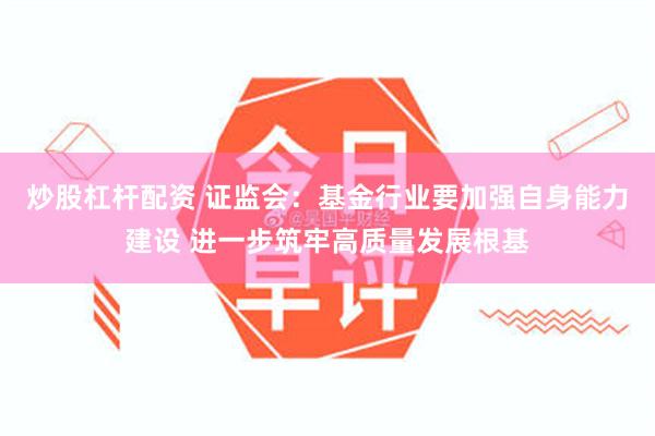 炒股杠杆配资 证监会：基金行业要加强自身能力建设 进一步筑牢高质量发展根基