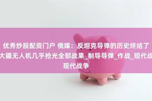 优秀炒股配资门户 俄媒：反坦克导弹的历史终结了？大疆无人机几乎抢光全部战果_制导导弹_作战_现代战争