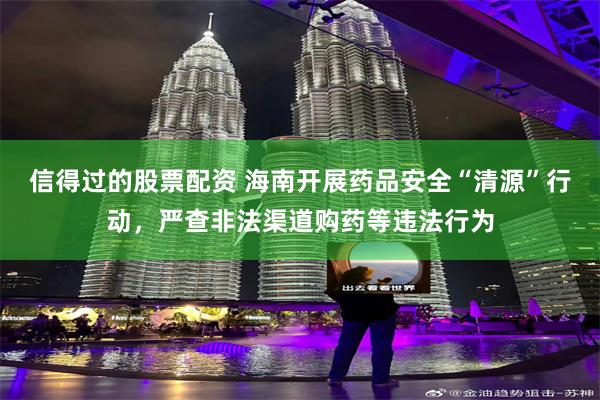 信得过的股票配资 海南开展药品安全“清源”行动，严查非法渠道购药等违法行为