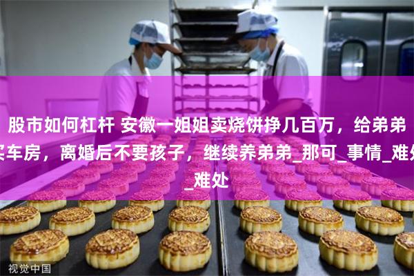 股市如何杠杆 安徽一姐姐卖烧饼挣几百万，给弟弟买车房，离婚后不要孩子，继续养弟弟_那可_事情_难处