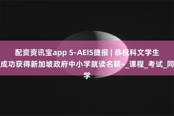 配资资讯宝app S-AEIS捷报 | 恭祝科文学生，成功获得新加坡政府中小学就读名额~_课程_考试_同学