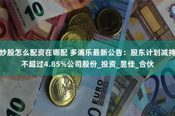炒股怎么配资在哪配 多浦乐最新公告：股东计划减持不超过4.85%公司股份_投资_昱佳_合伙