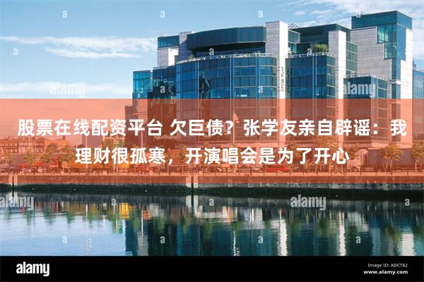 股票在线配资平台 欠巨债？张学友亲自辟谣：我理财很孤寒，开演唱会是为了开心