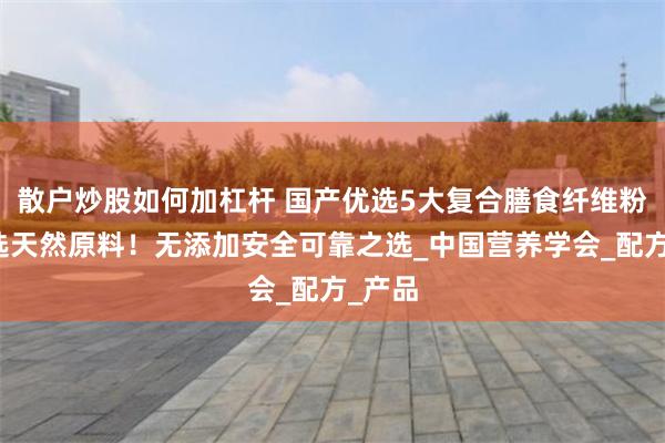 散户炒股如何加杠杆 国产优选5大复合膳食纤维粉！严选天然原料！无添加安全可靠之选_中国营养学会_配方_产品