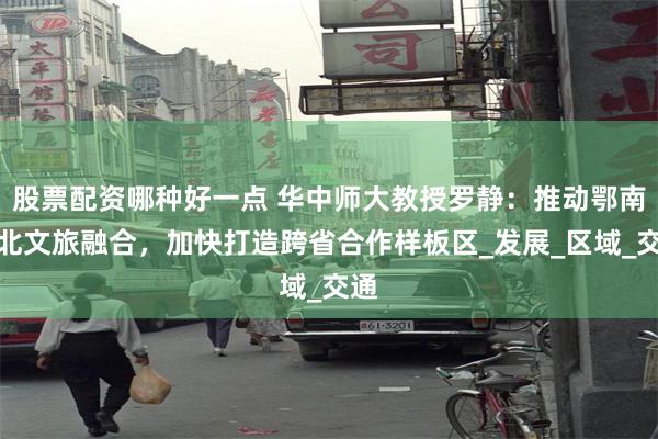 股票配资哪种好一点 华中师大教授罗静：推动鄂南湘北文旅融合，加快打造跨省合作样板区_发展_区域_交通
