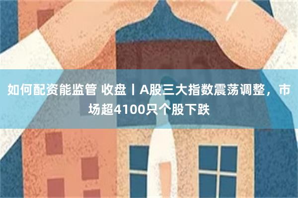 如何配资能监管 收盘丨A股三大指数震荡调整，市场超4100只个股下跌