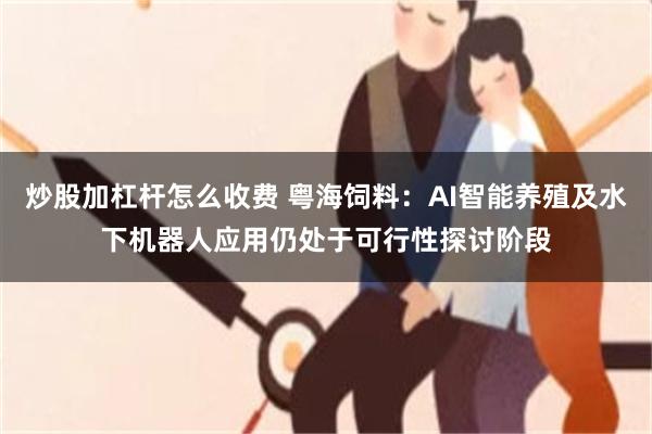 炒股加杠杆怎么收费 粤海饲料：AI智能养殖及水下机器人应用仍处于可行性探讨阶段