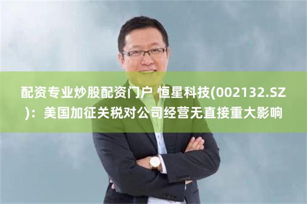 配资专业炒股配资门户 恒星科技(002132.SZ)：美国加征关税对公司经营无直接重大影响