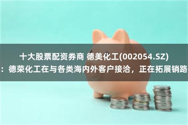 十大股票配资券商 德美化工(002054.SZ)：德荣化工在与各类海内外客户接洽，正在拓展销路