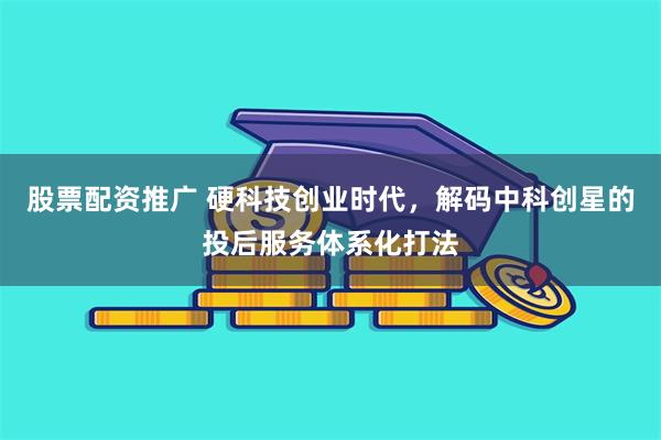 股票配资推广 硬科技创业时代，解码中科创星的投后服务体系化打法