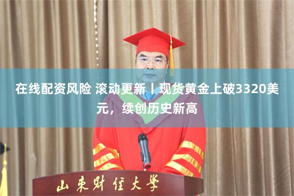 在线配资风险 滚动更新丨现货黄金上破3320美元，续创历史新高