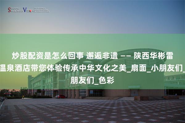 炒股配资是怎么回事 邂逅非遗 —— 陕西华彬雷迪森温泉酒店带您体验传承中华文化之美_扇面_小朋友们_色彩