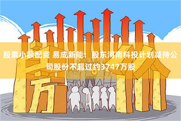 股票小额配资 易成新能：股东河南科投计划减持公司股份不超过约3747万股