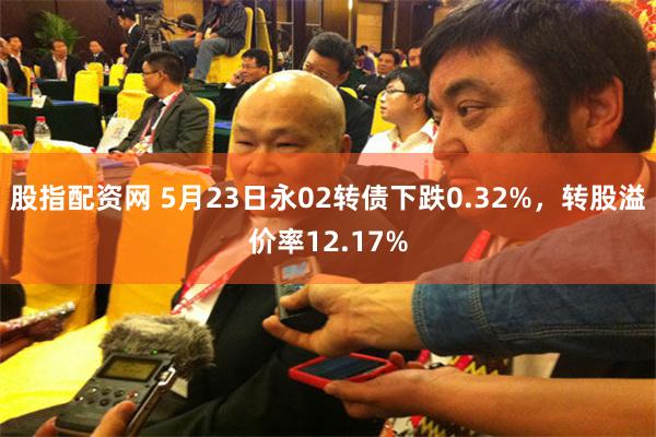 股指配资网 5月23日永02转债下跌0.32%，转股溢价率12.17%
