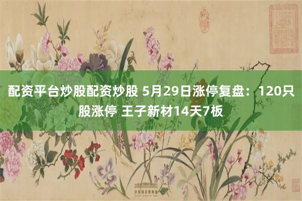 配资平台炒股配资炒股 5月29日涨停复盘：120只股涨停 王子新材14天7板