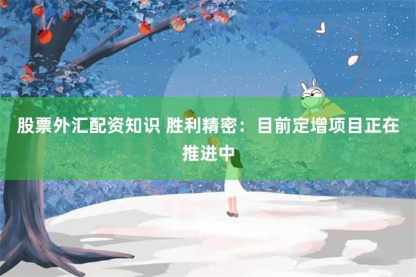 股票外汇配资知识 胜利精密：目前定增项目正在推进中