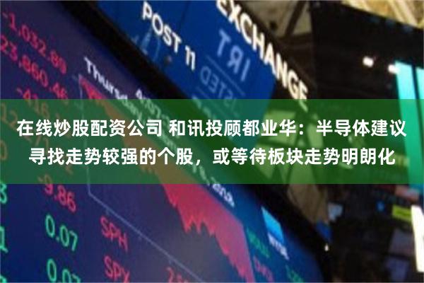 在线炒股配资公司 和讯投顾都业华：半导体建议寻找走势较强的个股，或等待板块走势明朗化
