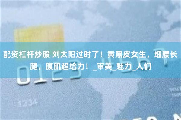 配资杠杆炒股 刘太阳过时了！黄黑皮女生，细腰长腿，腹肌超给力！_审美_魅力_人们