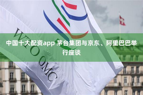 中国十大配资app 茅台集团与京东、阿里巴巴举行座谈
