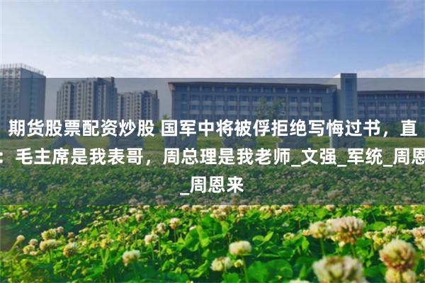 期货股票配资炒股 国军中将被俘拒绝写悔过书，直言：毛主席是我表哥，周总理是我老师_文强_军统_周恩来