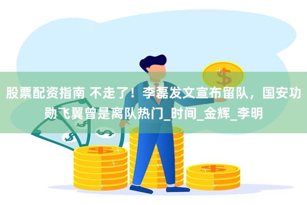 股票配资指南 不走了！李磊发文宣布留队，国安功勋飞翼曾是离队热门_时间_金辉_李明