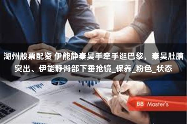湖州股票配资 伊能静秦昊手牵手逛巴黎，秦昊肚腩突出、伊能静臀部下垂抢镜_保养_粉色_状态