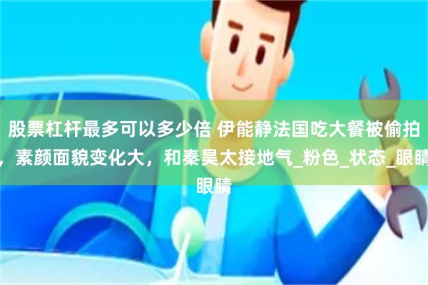 股票杠杆最多可以多少倍 伊能静法国吃大餐被偷拍，素颜面貌变化大，和秦昊太接地气_粉色_状态_眼睛