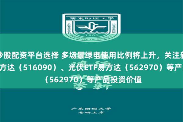 炒股配资平台选择 多场景绿电使用比例将上升，关注新能源ETF易方达（516090）、光伏ETF易方达（562970）等产品投资价值