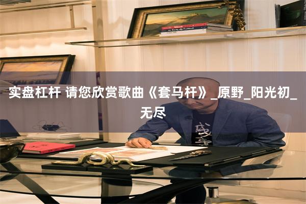 实盘杠杆 请您欣赏歌曲《套马杆》_原野_阳光初_无尽